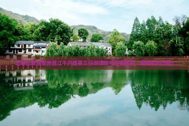 三明出发至贵州西江千户苗寨三日游攻略与住宿推荐，如何规划行程？