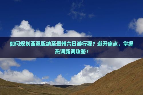 如何规划西双版纳至贵州六日游行程？避开痛点，掌握热词新词攻略！