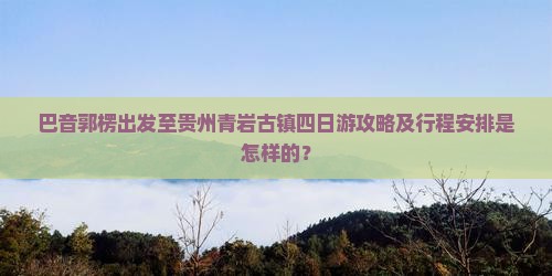 巴音郭楞出发至贵州青岩古镇四日游攻略及行程安排是怎样的？