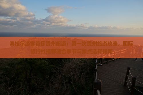 海拉尔游客首探贵州旅游：第一次贵州旅游攻略，国际旅行社推荐适合季节与景点选择指南