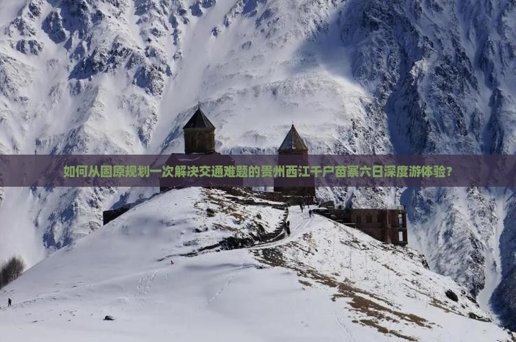 如何从固原规划一次解决交通难题的贵州西江千户苗寨六日深度游体验？