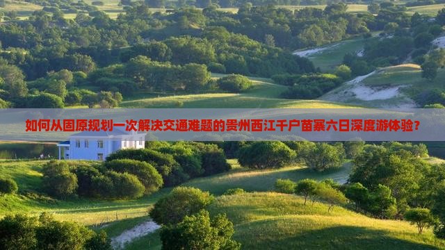 如何从固原规划一次解决交通难题的贵州西江千户苗寨六日深度游体验？