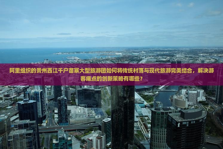 阿里组织的贵州西江千户苗寨大型旅游团如何将传统村落与现代旅游完美结合，解决游客痛点的创新策略有哪些？
