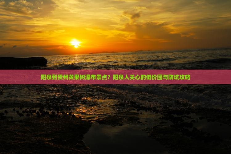 阳泉到贵州黄果树瀑布景点？阳泉人关心的低价团与防坑攻略