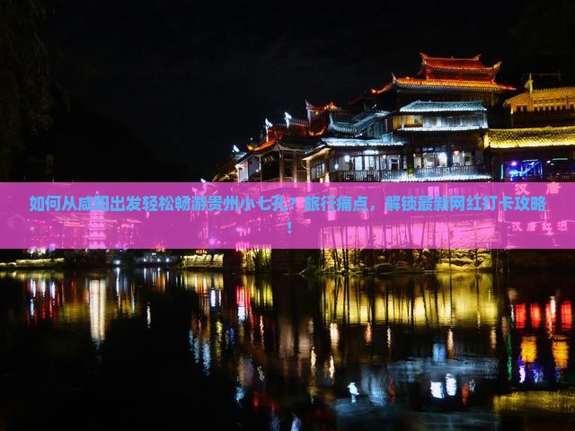 如何从咸阳出发轻松畅游贵州小七孔？旅行痛点，解锁最新网红打卡攻略！