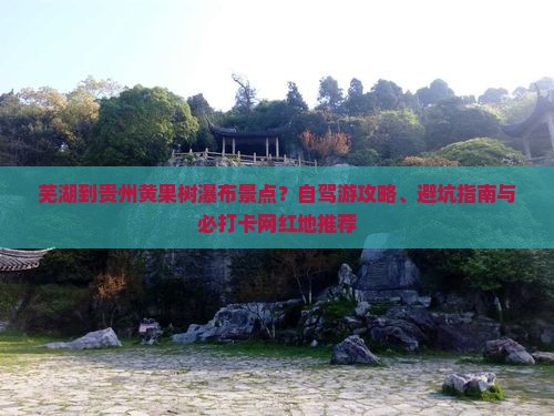 芜湖到贵州黄果树瀑布景点？自驾游攻略、避坑指南与必打卡网红地推荐
