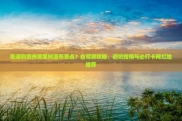 芜湖到贵州黄果树瀑布景点？自驾游攻略、避坑指南与必打卡网红地推荐