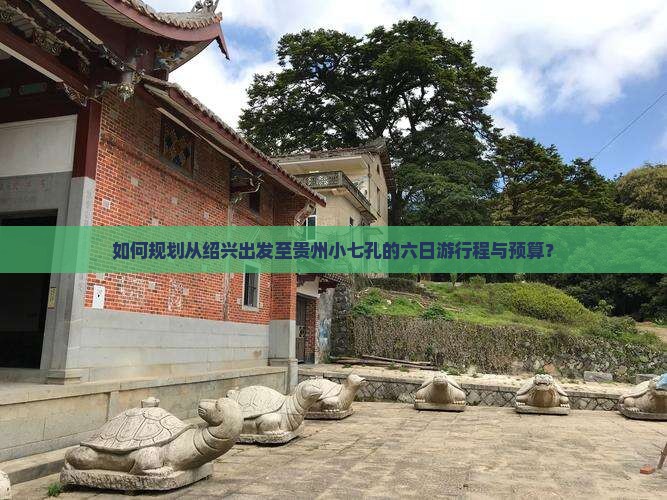 如何规划从绍兴出发至贵州小七孔的六日游行程与预算？
