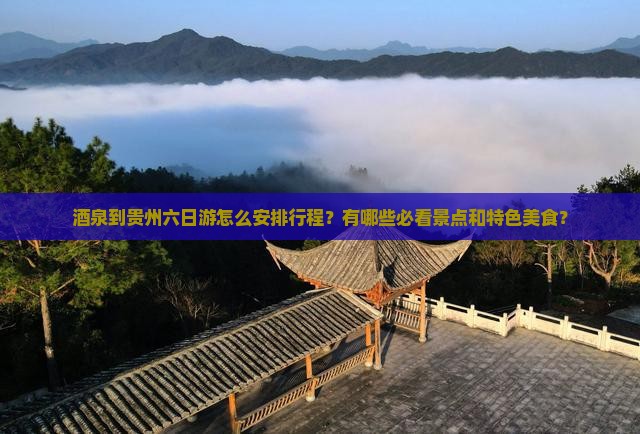 酒泉到贵州六日游怎么安排行程？有哪些必看景点和特色美食？