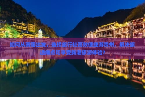 如何从南阳出发，选择旅行社高效便捷游贵州，解决旅途痛点和享受新潮旅游体验？