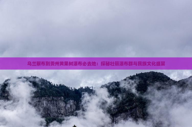 乌兰察布到贵州黄果树瀑布必去地：探秘壮丽瀑布群与民族文化盛宴