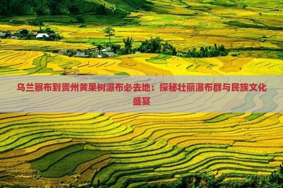 乌兰察布到贵州黄果树瀑布必去地：探秘壮丽瀑布群与民族文化盛宴