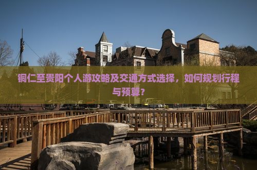 铜仁至贵阳个人游攻略及交通方式选择，如何规划行程与预算？