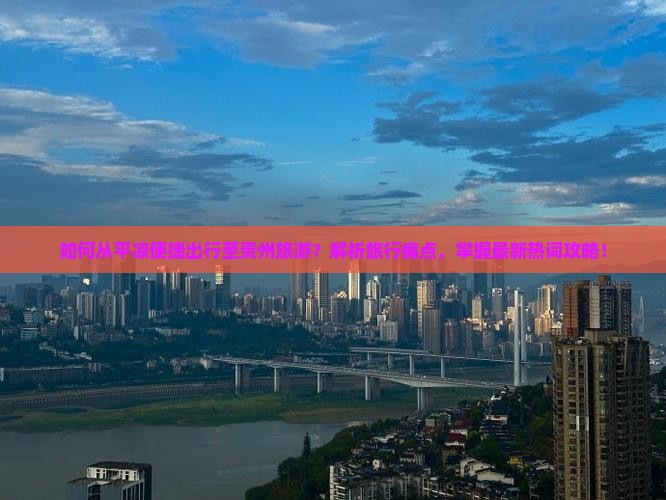 如何从平凉便捷出行至贵州旅游？解析旅行痛点，掌握最新热词攻略！