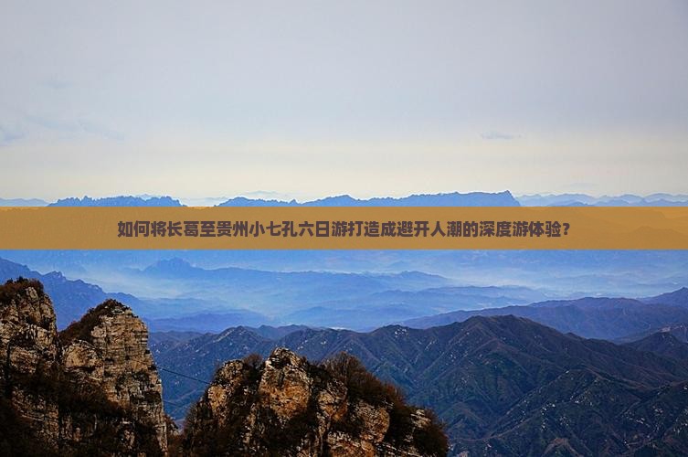 如何将长葛至贵州小七孔六日游打造成避开人潮的深度游体验？