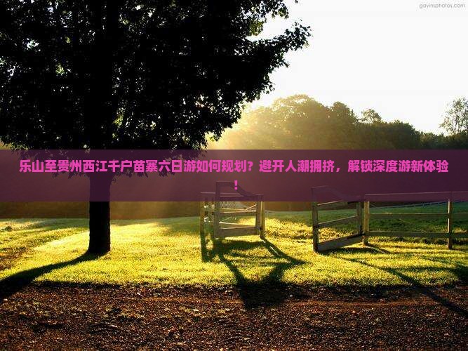 乐山至贵州西江千户苗寨六日游如何规划？避开人潮拥挤，解锁深度游新体验！