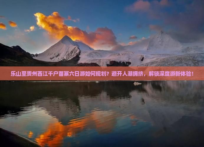 乐山至贵州西江千户苗寨六日游如何规划？避开人潮拥挤，解锁深度游新体验！