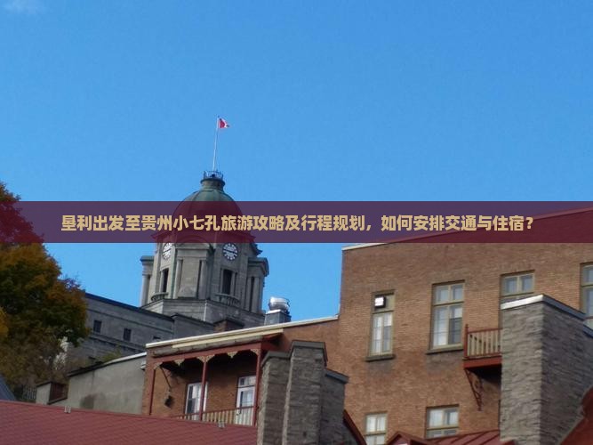 垦利出发至贵州小七孔旅游攻略及行程规划，如何安排交通与住宿？