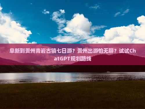 阜新到贵州青岩古镇七日游？贵州出游怕无聊？试试ChatGPT规划路线