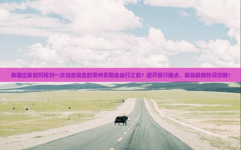 南通出发如何规划一次说走就走的贵州贵阳自由行之旅？避开旅行痛点，解锁最新热词攻略！