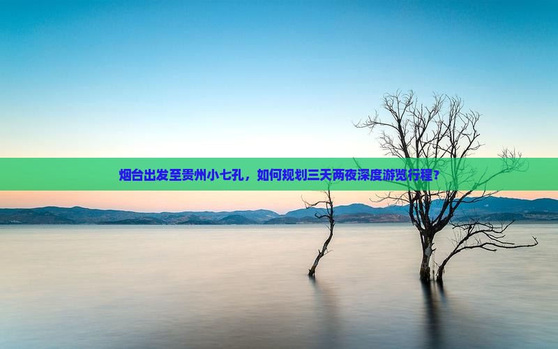 烟台出发至贵州小七孔，如何规划三天两夜深度游览行程？
