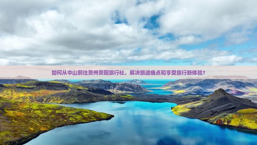 如何从中山前往贵州贵阳旅行社，解决旅途痛点和享受旅行新体验？