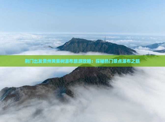 荆门出发贵州黄果树瀑布旅游攻略：探秘热门景点瀑布之旅