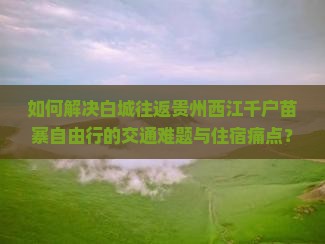 如何解决白城往返贵州西江千户苗寨自由行的交通难题与住宿痛点？