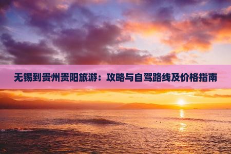 无锡到贵州贵阳旅游：攻略与自驾路线及价格指南