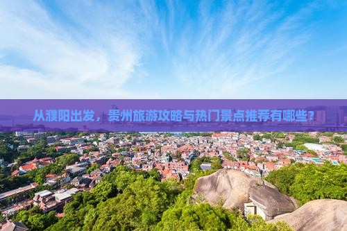 从濮阳出发，贵州旅游攻略与热门景点推荐有哪些？