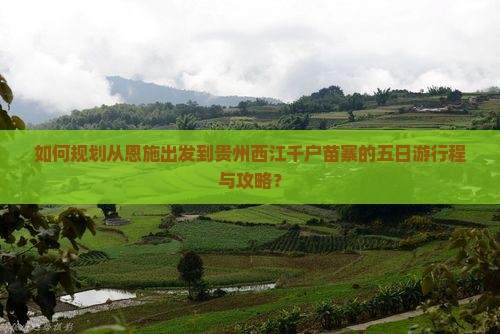 如何规划从恩施出发到贵州西江千户苗寨的五日游行程与攻略？