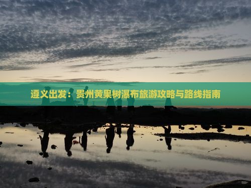 遵义出发：贵州黄果树瀑布旅游攻略与路线指南