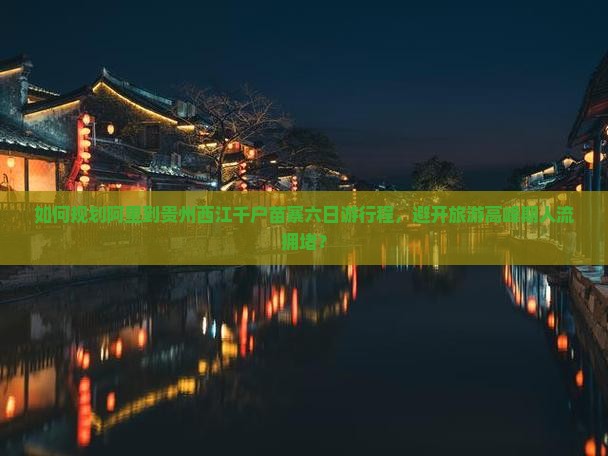 如何规划阿里到贵州西江千户苗寨六日游行程，避开旅游高峰期人流拥堵？