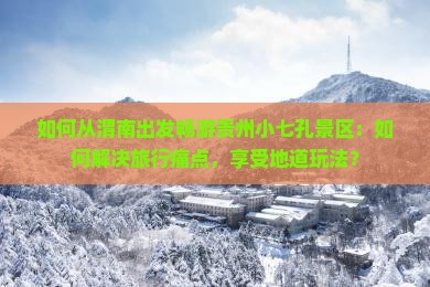 如何从渭南出发畅游贵州小七孔景区：如何解决旅行痛点，享受地道玩法？