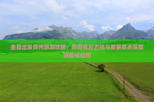 金昌出发贵州旅游攻略：贵阳青岩古镇与苗寨景点深度游路线指南