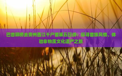 巴音郭楞去贵州西江千户苗寨五日游:探寻苗族风情、体验非物质文化遗产之旅 巴音郭楞去贵州西江千户苗寨五日游:探寻苗族风情、体验非物质文化遗产之旅