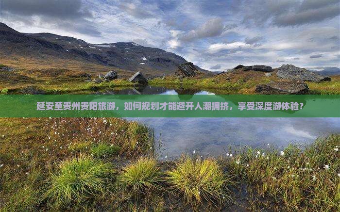 延安至贵州贵阳旅游，如何规划才能避开人潮拥挤，享受深度游体验？
