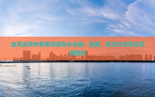 自贡去贵州黄果树瀑布必去地：距离、乘车方式及自驾游路线