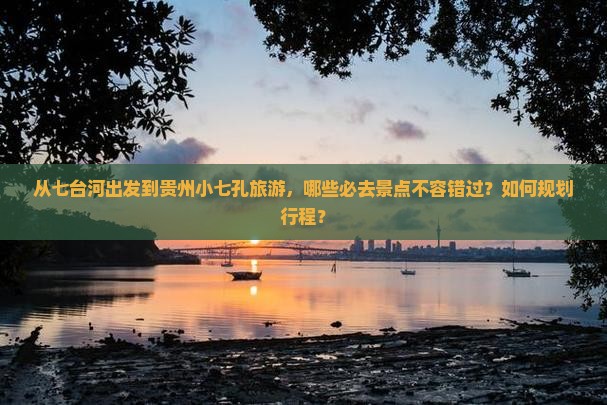 从七台河出发到贵州小七孔旅游，哪些必去景点不容错过？如何规划行程？