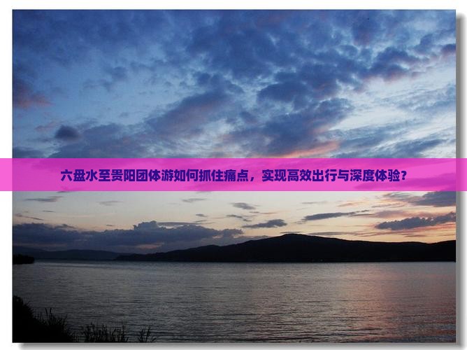 六盘水至贵阳团体游如何抓住痛点，实现高效出行与深度体验？