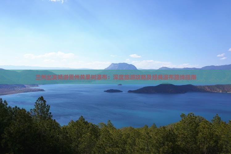 兰州出发畅游贵州黄果树瀑布：深度旅游攻略及经典瀑布路线指南