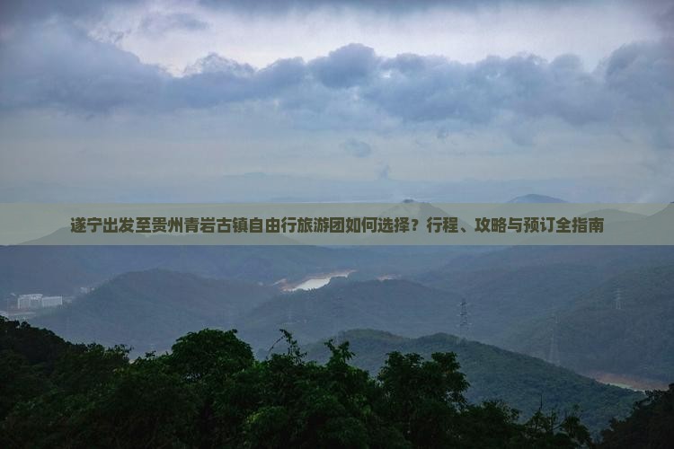 遂宁出发至贵州青岩古镇自由行旅游团如何选择？行程、攻略与预订全指南