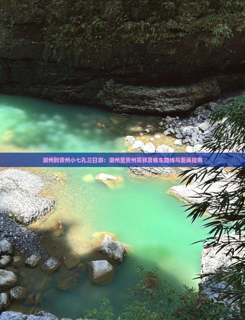 潮州到贵州小七孔三日游：潮州至贵州高铁及客车路线与距离指南
