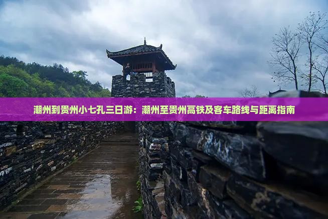 潮州到贵州小七孔三日游：潮州至贵州高铁及客车路线与距离指南