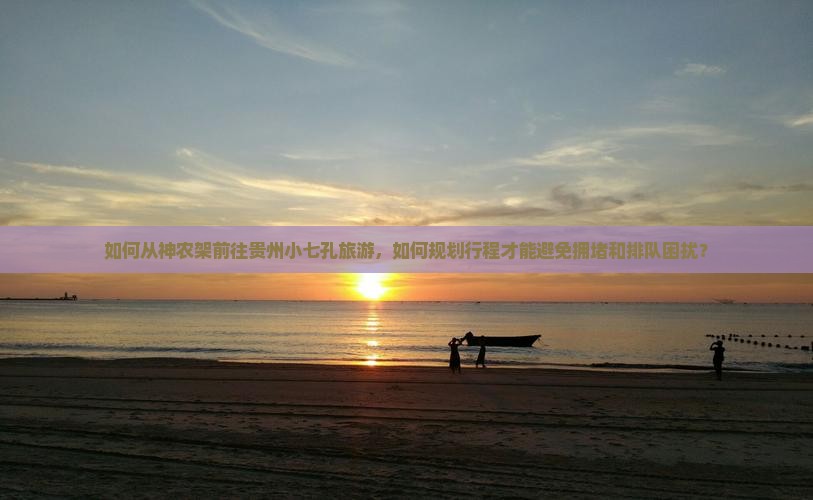 如何从神农架前往贵州小七孔旅游，如何规划行程才能避免拥堵和排队困扰？