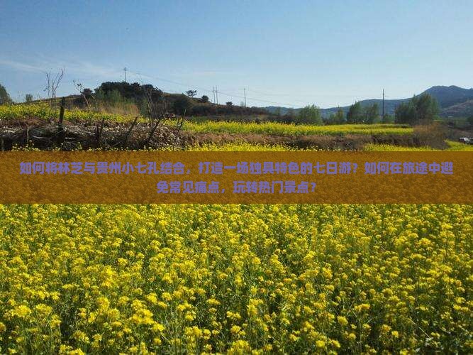 如何将林芝与贵州小七孔结合，打造一场独具特色的七日游？如何在旅途中避免常见痛点，玩转热门景点？