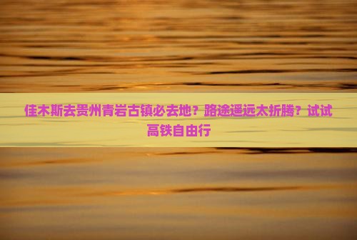 佳木斯去贵州青岩古镇必去地？路途遥远太折腾？试试高铁自由行