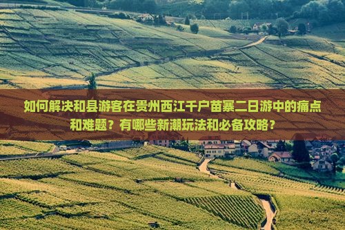 如何解决和县游客在贵州西江千户苗寨二日游中的痛点和难题？有哪些新潮玩法和必备攻略？