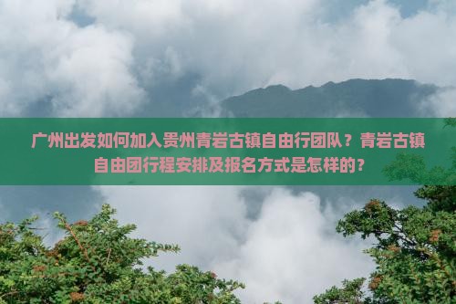 广州出发如何加入贵州青岩古镇自由行团队？青岩古镇自由团行程安排及报名方式是怎样的？