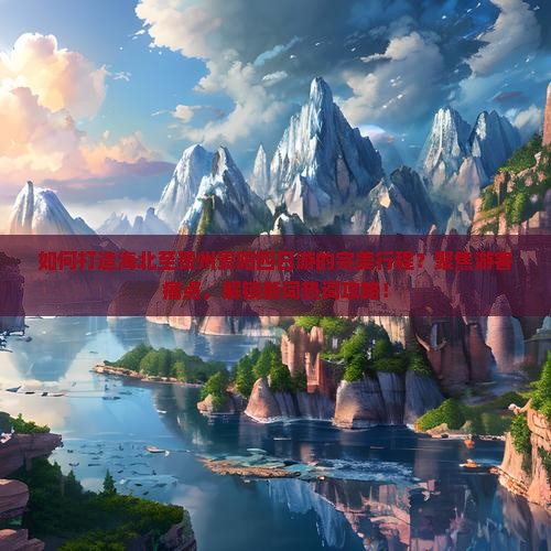如何打造海北至贵州贵阳四日游的完美行程？聚焦游客痛点，解锁新词热词攻略！